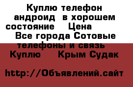 Куплю телефон андроид, в хорошем состояние  › Цена ­ 1 000 - Все города Сотовые телефоны и связь » Куплю   . Крым,Судак